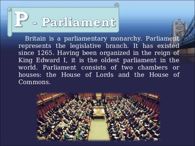  Britain is a parliamentary monarchy. Parliament represents the legislative branch. It has existed since 1265. Having been organized in the reign of King Edward I, it is the oldest parliament in the world. Parliament consists of two chambers or houses: the House of Lords and the House of Commons. 