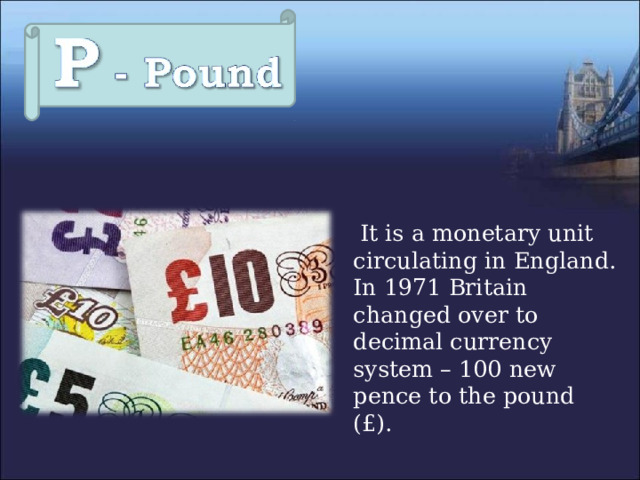  It is a monetary unit circulating in England. In 1971 Britain changed over to decimal currency system – 100 new pence to the pound (£). 