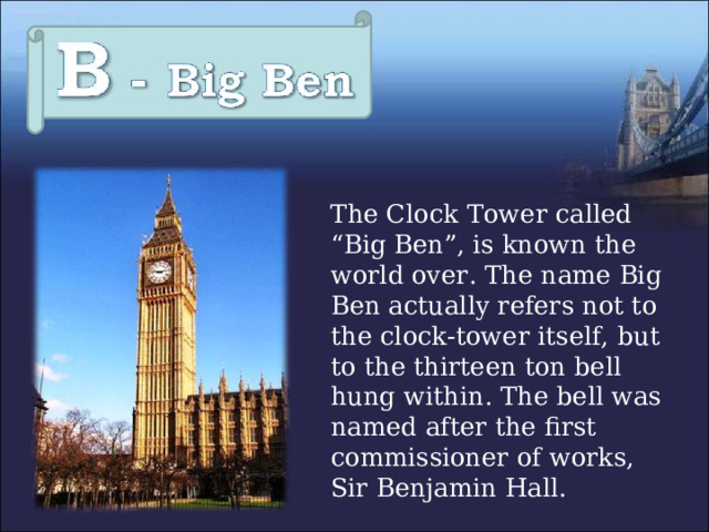  The Clock Tower called “Big Ben”, is known the world over. The name Big Ben actually refers not to the clock-tower itself, but to the thirteen ton bell hung within. The bell was named after the first commissioner of works, Sir Benjamin Hall. 