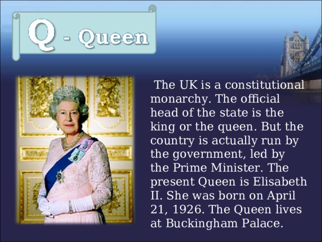  The UK is a constitutional monarchy. The official head of the state is the king or the queen. But the country is actually run by the government, led by the Prime Minister. The present Queen is Elisabeth II. She was born on April 21, 1926. The Queen lives at Buckingham Palace. 