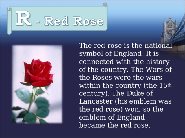  The red rose is the national symbol of England. It is connected with the history of the country. The Wars of the Roses were the wars within the country (the 15 th century). The Duke of Lancaster (his emblem was the red rose) won, so the emblem of England became the red rose. 