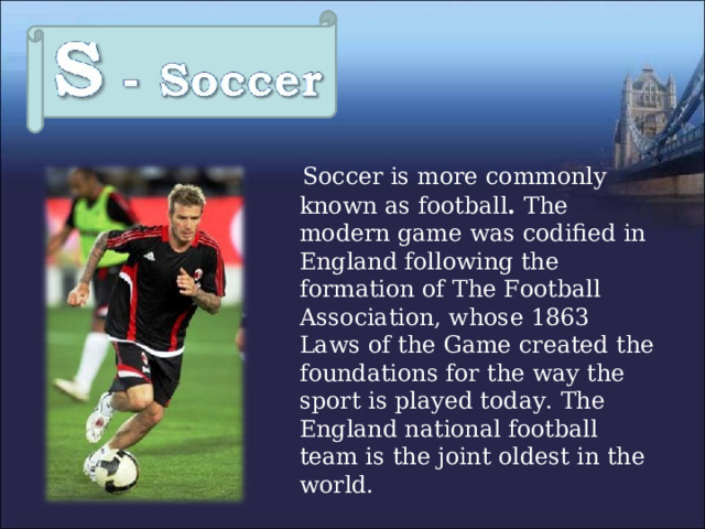  Soccer is more commonly known as football . The modern game was codified in England following the formation of The Football Association, whose 1863 Laws of the Game created the foundations for the way the sport is played today.  The England national football team is the joint oldest in the world. 
