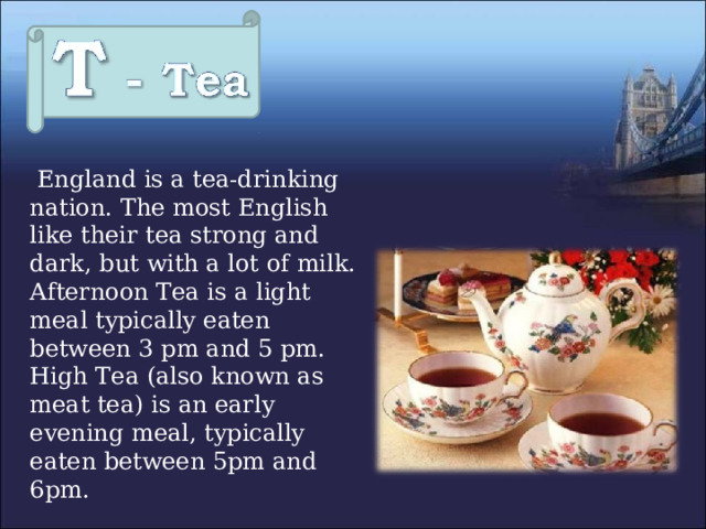  England is a tea-drinking nation. The most English like their tea strong and dark, but with a lot of milk.  Afternoon Tea is a light meal typically eaten between 3 pm and 5 pm.  High Tea (also known as meat tea) is an early evening meal, typically eaten between 5pm and 6pm. 