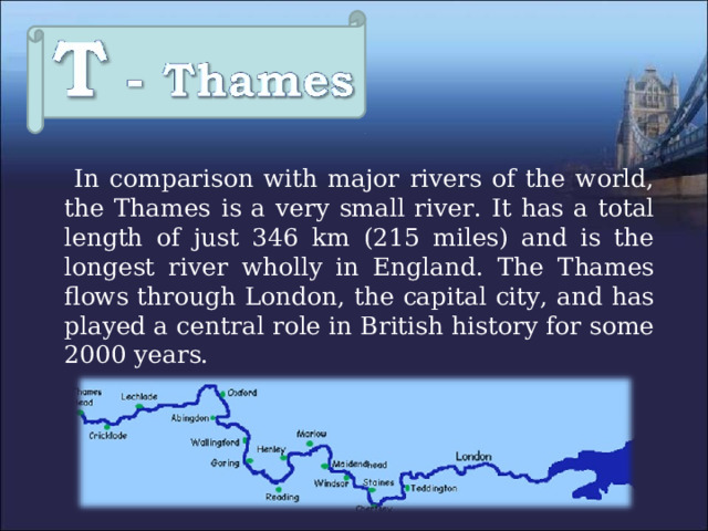  In comparison with major rivers of the world, the Thames  is a very small river. It has a total length of just 346 km (215 miles) and is the longest river wholly in England. The Thames flows through London, the capital city, and has played a central role in British history for some 2000 years. 