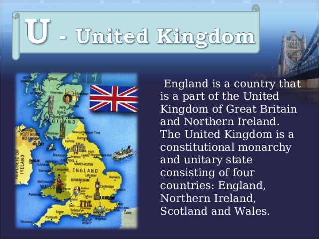  England is a country that is a part of the United Kingdom of Great Britain and Northern Ireland. The United Kingdom is a constitutional monarchy and unitary state consisting of four countries: England, Northern Ireland, Scotland and Wales. 