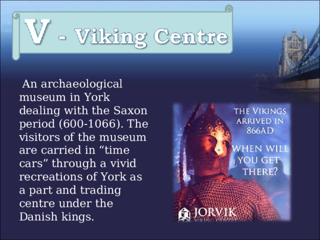  An archaeological museum in York dealing with the Saxon period (600-1066). The visitors of the museum are carried in “time cars” through a vivid recreations of York as a part and trading centre under the Danish kings. 