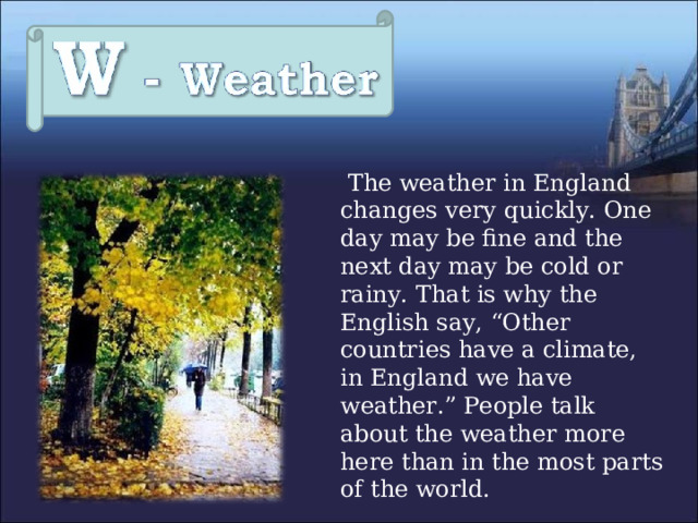  The weather in England changes very quickly. One day may be fine and the next day may be cold or rainy. That is why the English say, “Other countries have a climate, in England we have weather.” People talk about the weather more here than in the most parts of the world. 