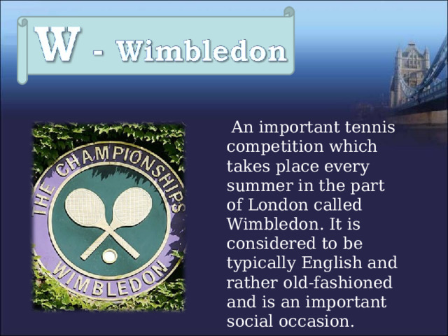  An important tennis competition which takes place every summer in the part of London called Wimbledon. It is considered to be typically English and rather old-fashioned and is an important social occasion. 
