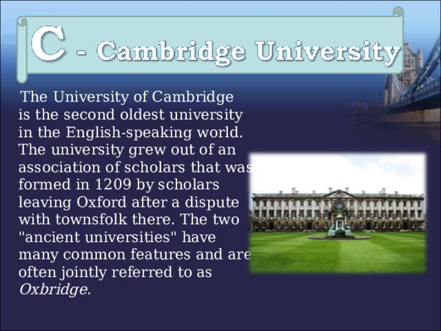  The University of Cambridge  is the second oldest university in the English-speaking world.  The university grew out of an association of scholars that was formed in 1209 by scholars leaving Oxford after a dispute with townsfolk there. The two 
