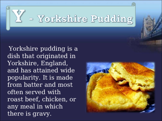  Yorkshire pudding is a dish that originated in Yorkshire, England, and has attained wide popularity. It is made from batter and most often served with roast beef, chicken, or any meal in which there is gravy. 