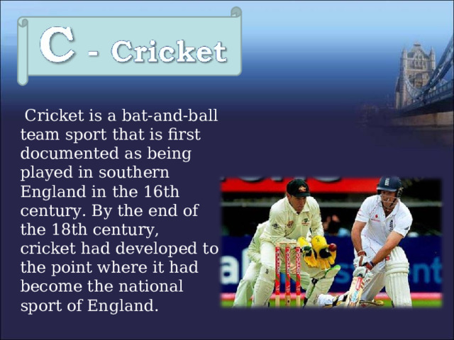  Cricket is a bat-and-ball team sport that is first documented as being played in southern England in the 16th century. By the end of the 18th century, cricket had developed to the point where it had become the national sport of England. 