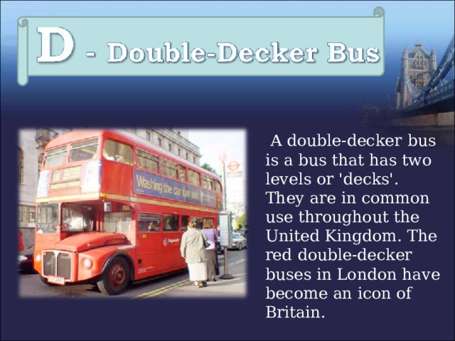  A double-decker  bus is a bus that has two levels or 'decks'.  They are in common use throughout the United Kingdom. The red double-decker buses in London have become an icon of Britain. 