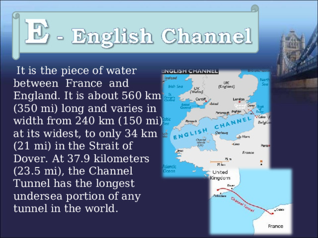  It is the piece of water between France and England. It is about 560 km (350 mi) long and varies in width from 240 km (150 mi) at its widest, to only 34 km (21 mi) in the Strait of Dover.  At 37.9 kilometers (23.5 mi), the Channel Tunnel has the longest undersea portion of any tunnel in the world . 