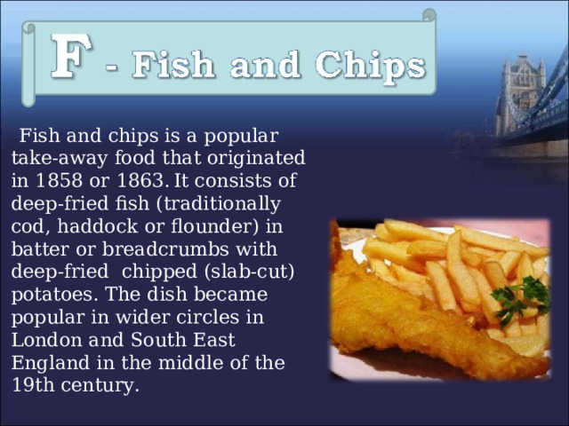  Fish and chips is a popular take-away food that originated in 1858 or 1863.  It consists of deep-fried fish (traditionally cod, haddock or flounder) in batter or breadcrumbs with deep-fried chipped (slab-cut) potatoes.  The dish became popular in wider circles in London and South East England in the middle of the 19th century. 