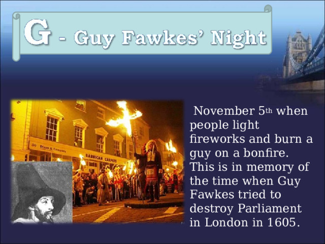 November 5 th when people light fireworks and burn a guy on a bonfire. This is in memory of the time when Guy Fawkes tried to destroy Parliament in London in 1605. 