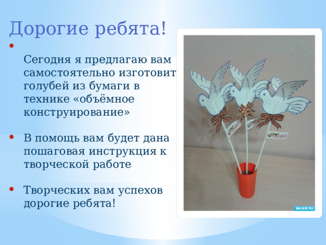 Дорогие ребята!  Сегодня я предлагаю вам самостоятельно изготовить голубей из бумаги в технике «объёмное конструирование» В помощь вам будет дана пошаговая инструкция к творческой работе Творческих вам успехов дорогие ребята! 