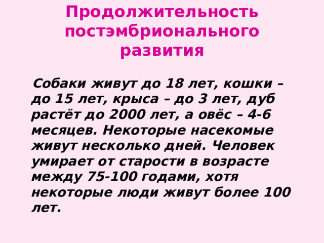 Продолжительность постэмбрионального развития  Собаки живут до 18 лет, кошки – до 15 лет, крыса – до 3 лет, дуб растёт до 2000 лет, а овёс – 4-6 месяцев. Некоторые насекомые живут несколько дней. Человек умирает от старости в возрасте между 75-100 годами, хотя некоторые люди живут более 100 лет. 