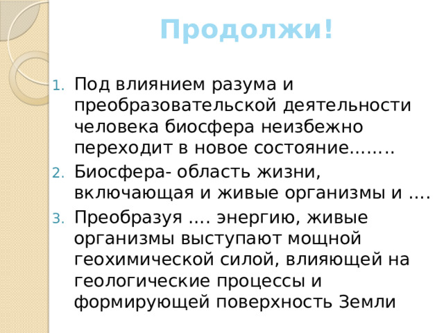 Продолжи! Под влиянием разума и преобразовательской деятельности человека биосфера неизбежно переходит в новое состояние…….. Биосфера- область жизни, включающая и живые организмы и …. Преобразуя …. энергию, живые организмы выступают мощной геохимической силой, влияющей на геологические процессы и формирующей поверхность Земли 