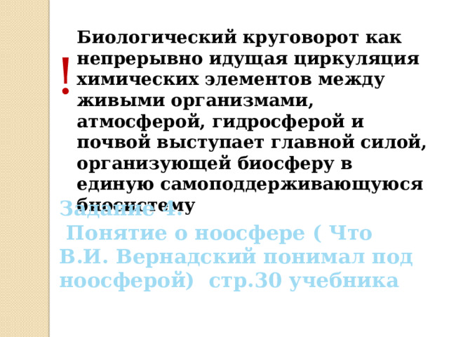 Биологический круговорот как непрерывно идущая циркуляция химических элементов между живыми организмами, атмосферой, гидросферой и почвой выступает главной силой, организующей биосферу в единую самоподдерживающуюся биосистему ! Задание 4.  Понятие о ноосфере ( Что В.И. Вернадский понимал под ноосферой) стр.30 учебника 