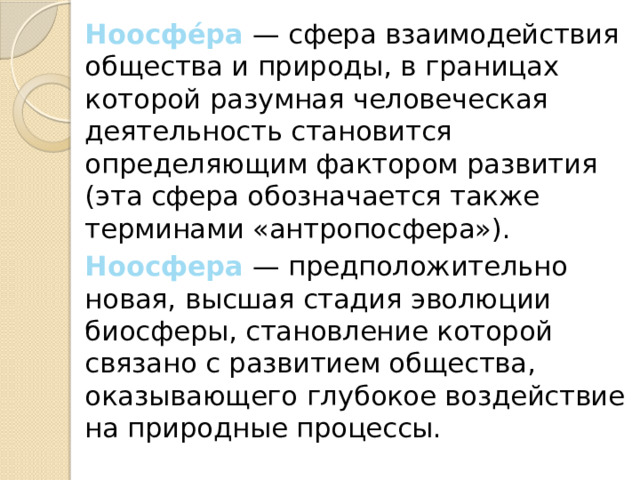 Ноосфе́ра  — сфера взаимодействия общества и природы, в границах которой разумная человеческая деятельность становится определяющим фактором развития (эта сфера обозначается также терминами «антропосфера»).  Ноосфера  — предположительно новая, высшая стадия эволюции биосферы, становление которой связано с развитием общества, оказывающего глубокое воздействие на природные процессы. 