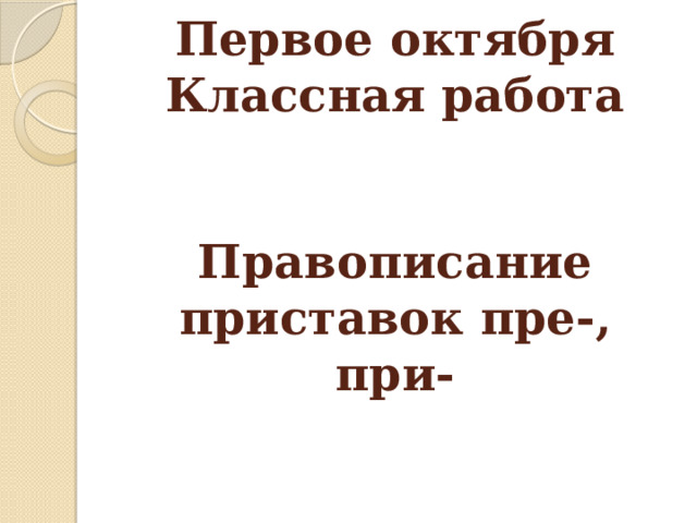      Первое октября  Классная работа    Правописание приставок пре-, при- 