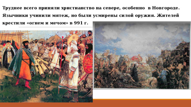 Труднее всего приняли христианство на севере, особенно в Новгороде. Язычники учинили мятеж, но были усмирены силой оружия. Жителей крестили «огнем и мечом» в 991 г. 