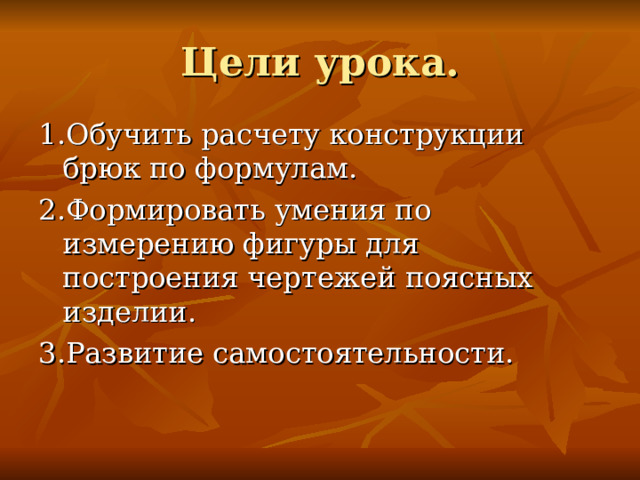 Цели урока. 1.Обучить расчету конструкции брюк по формулам. 2.Формировать умения по измерению фигуры для построения чертежей поясных изделии. 3.Развитие самостоятельности. 