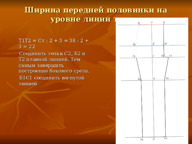 Ширина передней половинки на уровне линии талии.  Т1Т2 = Ст : 2 + 3 = 38 : 2 + 3 = 22  Соединить точки С2, Б2 и Т2 плавной линией. Тем самым завершить построение бокового среза.  Б1С1 соединить вогнутой линией 