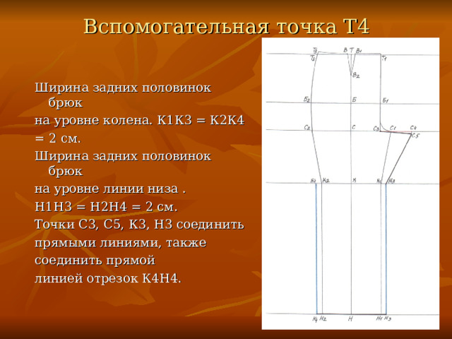 Вспомогательная точка Т4 Ширина задних половинок брюк на уровне колена. К1К3 = К2К4 = 2 см. Ширина задних половинок брюк на уровне линии низа . Н1Н3 = Н2Н4 = 2 см. Точки С3, С5, К3, Н3 соединить прямыми линиями, также соединить прямой линией отрезок К4Н4. 