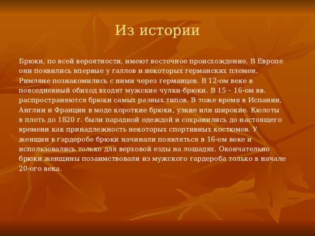 Из истории Брюки, по всей вероятности, имеют восточное происхождение. В Европе они появились впервые у галлов и некоторых германских племен. Римляне познакомились с ними через германцев. В 12-ом веке в повседневный обиход входят мужские чулки-брюки. В 15 – 16-ом вв. распространяются брюки самых разных типов. В тоже время в Испании, Англии и Франции в моде короткие брюки, узкие или широкие. Кюлоты в плоть до 1820 г. были парадной одеждой и сохранились до настоящего времени как принадлежность некоторых спортивных костюмов. У женщин в гардеробе брюки начинали появляться в 16-ом веке и использовались только для верховой езды на лошадях. Окончательно брюки женщины позаимствовали из мужского гардероба только в начале 20-ого века. 
