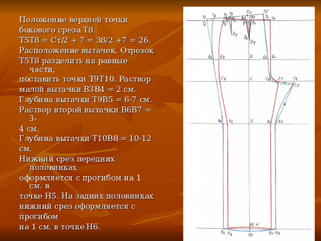 Положение верхней точки бокового среза Т8. Т5Т8 = Ст/2 + 7 = 38/2 +7 = 26. Расположение вытачек. Отрезок Т5Т8 разделить на равные части, поставить точки Т9Т10. Раствор малой вытачки В3В4 = 2 см. Глубина вытачки Т9В5 = 6-7 см. Раствор второй вытачки В6В7 = 3- 4 см. Глубина вытачки Т10В8 = 10-12 см. Нижний срез передних половинках оформляется с прогибом на 1 см. в точке Н5. На задних половинках нижний срез оформляется с прогибом на 1 см. в точке Н6. 