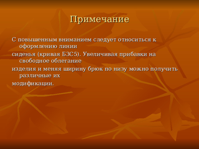 Примечание С повышенным вниманием следует относиться к оформлению линии сиденья (кривая Б3С5). Увеличивая прибавки на свободное облегание изделия и меняя ширину брюк по низу можно получить различные их модификации. 