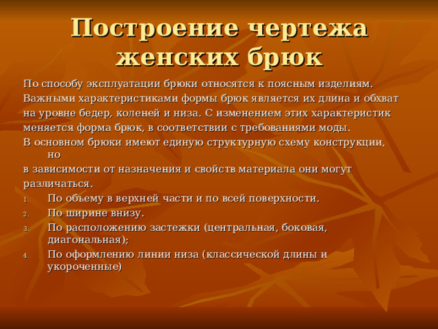 Построение чертежа женских брюк По способу эксплуатации брюки относятся к поясным изделиям. Важными характеристиками формы брюк является их длина и обхват на уровне бедер, коленей и низа. С изменением этих характеристик меняется форма брюк, в соответствии с требованиями моды. В основном брюки имеют единую структурную схему конструкции, но в зависимости от назначения и свойств материала они могут различаться. По объему в верхней части и по всей поверхности. По ширине внизу. По расположению застежки (центральная, боковая, диагональная); По оформлению линии низа (классической длины и укороченные) 