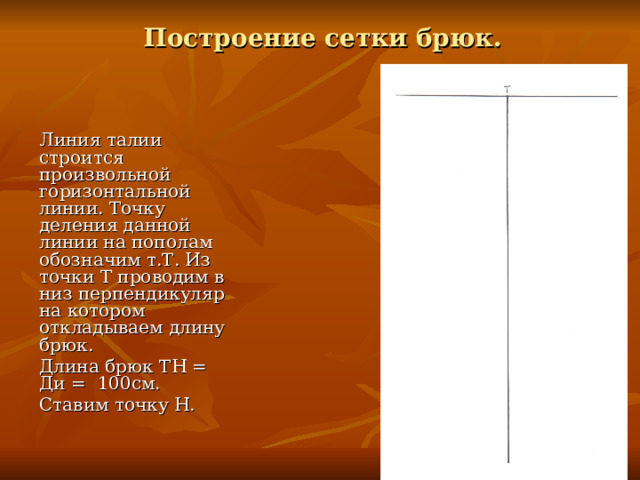 Построение сетки брюк. Линия талии строится произвольной горизонтальной линии. Точку деления данной линии на пополам обозначим т.Т. Из точки Т проводим в низ перпендикуляр на котором откладываем длину брюк. Длина брюк ТН = Ди = 100см. Ставим точку Н. 