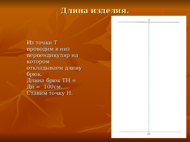 Длина изделия. Из точки Т проводим в низ перпендикуляр на котором откладываем длину брюк. Длина брюк ТН = Ди = 100см. Ставим точку Н. 