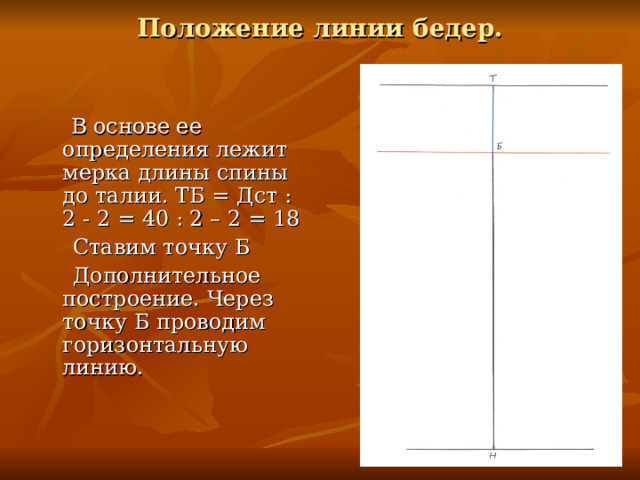 Положение линии бедер.   В основе ее определения лежит мерка длины спины до талии. ТБ = Дст : 2 - 2 = 40 : 2 – 2 = 18  Ставим точку Б  Дополнительное построение. Через точку Б проводим горизонтальную линию. 