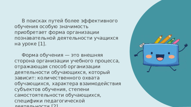 В поисках путей более эффективного обучения особую значимость приобретает форма организации познавательной деятельности учащихся на уроке [1]. Форма обучения — это внешняя сторона организации учебного процесса, отражающая способ организации деятельности обучающихся, который зависит: количественного охвата обучающихся, характера взаимодействия субъектов обучения, степени самостоятельности обучающихся, специфики педагогической деятельности [2] 