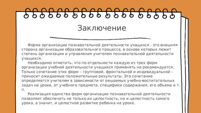 Заключение Форма организации познавательной деятельности учащихся ˗ это внешняя сторона организации образовательного процесса, в основе которых лежит степень организации и управления учителем познавательной деятельности учащихся. Необходимо отметить, что по отдельности каждую из трех форм организации учебной деятельности учащихся применять не рекомендуется. Только сочетание этих форм – групповой, фронтальной и индивидуальной – приносит ожидаемые положительные результаты. Это сочетание определяется учителем в зависимости от решаемых учебно-воспитательных задач на уроке, от учебного предмета, специфики содержания, его объема и т. п. Реализация единства форм организации познавательной деятельности позволяет обеспечить не только их целостность, но и целостность самого урока, а значит, и целостное развитие ребенка на уроке.    