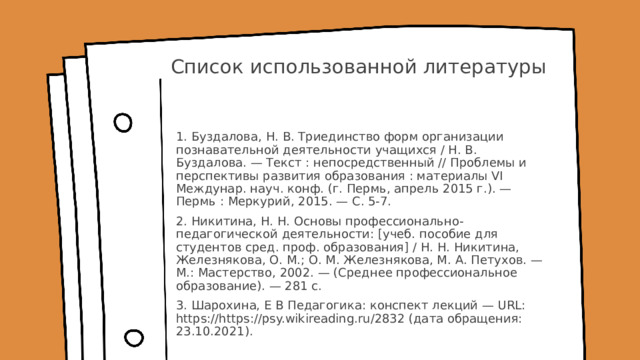 Список использованной литературы 1. Буздалова, Н. В. Триединство форм организации познавательной деятельности учащихся / Н. В. Буздалова. — Текст : непосредственный // Проблемы и перспективы развития образования : материалы VI Междунар. науч. конф. (г. Пермь, апрель 2015 г.). — Пермь : Меркурий, 2015. — С. 5-7. 2. Никитина, Н. Н. Основы профессионально-педагогической деятельности: [учеб. пособие для студентов сред. проф. образования] / Н. Н. Никитина, Железнякова, О. М.; О. М. Железнякова, М. А. Петухов. — М.: Мастерство, 2002. — (Среднее профессиональное образование). — 281 с. 3. Шарохина, Е В Педагогика: конспект лекций — URL: https://https://psy.wikireading.ru/2832 (дата обращения: 23.10.2021). 