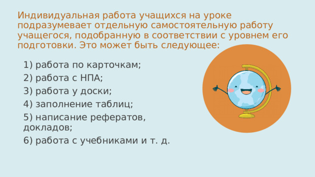 Индивидуальная работа учащихся на уроке подразумевает отдельную самостоятельную работу учащегося, подобранную в соответствии с уровнем его подготовки. Это может быть следующее: 1) работа по карточкам; 2) работа с НПА; 3) работа у доски; 4) заполнение таблиц; 5) написание рефератов, докладов; 6) работа с учебниками и т. д. 