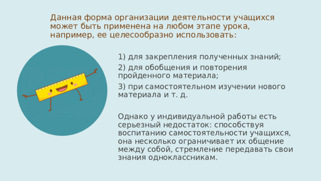Данная форма организации деятельности учащихся может быть применена на любом этапе урока, например, ее целесообразно использовать: 1) для закрепления полученных знаний; 2) для обобщения и повторения пройденного материала; 3) при самостоятельном изучении нового материала и т. д. Однако у индивидуальной работы есть серьезный недостаток: способствуя воспитанию самостоятельности учащихся, она несколько ограничивает их общение между собой, стремление передавать свои знания одноклассникам. 
