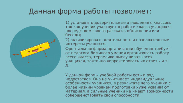 Данная форма работы позволяет:   1) установить доверительные отношения с классом, так как ученик участвует в работе класса учащихся посредством своего рассказа, объяснения или беседы; 2) активизировать деятельность и познавательные интересы учащихся. Фронтальная форма организации обучения требует от педагога большого умения организовать работу всего класса, терпеливо выслушивать всех учащихся, тактично корректировать их ответы и т. д. У данной формы учебной работы есть и ряд недостатков. Она не учитывает индивидуальные особенности учащихся, в результате чего ученики с более низким уровнем подготовки хуже усваивают материал, а сильные ученики не имеют возможности совершенствовать свои способности. 