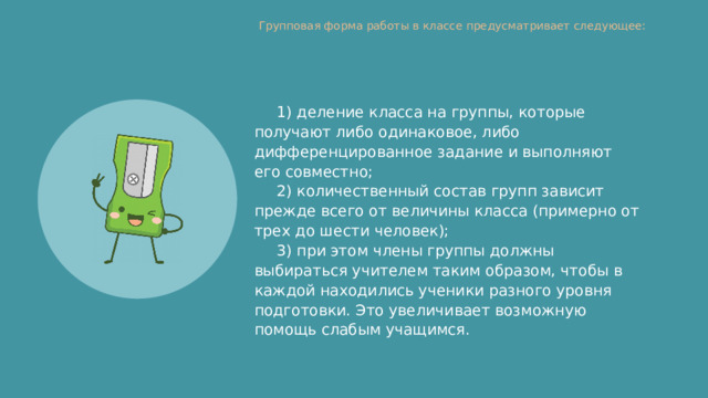Групповая форма работы в классе предусматривает следующее:   1) деление класса на группы, которые получают либо одинаковое, либо дифференцированное задание и выполняют его совместно; 2) количественный состав групп зависит прежде всего от величины класса (примерно от трех до шести человек); 3) при этом члены группы должны выбираться учителем таким образом, чтобы в каждой находились ученики разного уровня подготовки. Это увеличивает возможную помощь слабым учащимся. 