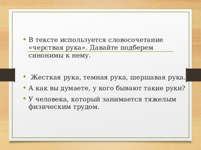 В тексте используется словосочетание «черствая рука». Давайте подберем синонимы к нему.   Жесткая рука, темная рука, шершавая рука. А как вы думаете, у кого бывают такие руки?  У человека, который занимается тяжелым физическим трудом. 