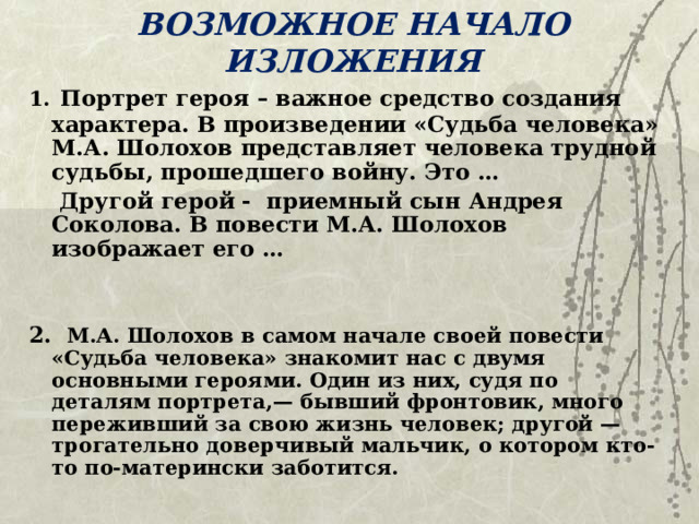 ВОЗМОЖНОЕ НАЧАЛО ИЗЛОЖЕНИЯ 1.  Портрет героя – важное средство создания характера. В произведении «Судьба человека» М.А. Шолохов представляет человека трудной судьбы, прошедшего войну. Это …  Другой герой - приемный сын Андрея Соколова. В повести М.А. Шолохов изображает его …   2.  М.А. Шолохов в самом начале своей повести «Судьба человека» знакомит нас с двумя основными героями. Один из них, судя по деталям портрета,— бывший фронтовик, много переживший за свою жизнь человек; другой — трогательно доверчивый мальчик, о котором кто-то по-матерински заботится.  