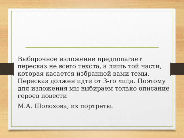 Выборочное изложение предполагает пересказ не всего текста, а лишь той части, которая касается избранной вами темы. Пересказ должен идти от 3-го лица. Поэтому для изложения мы выбираем только описание героев повести М.А. Шолохова, их портреты.  