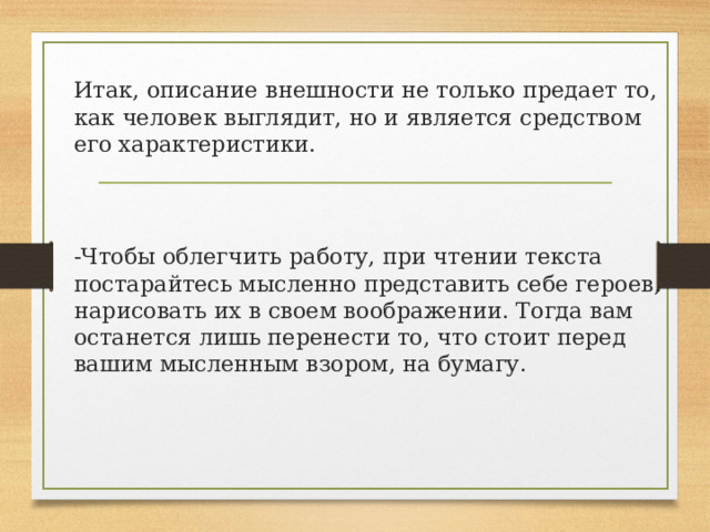 Итак, описание внешности не только предает то, как человек выглядит, но и является средством его характеристики. -Чтобы облегчить работу, при чтении текста постарайтесь мысленно представить себе героев, нарисовать их в своем воображении. Тогда вам останется лишь перенести то, что стоит перед вашим мысленным взором, на бумагу. 