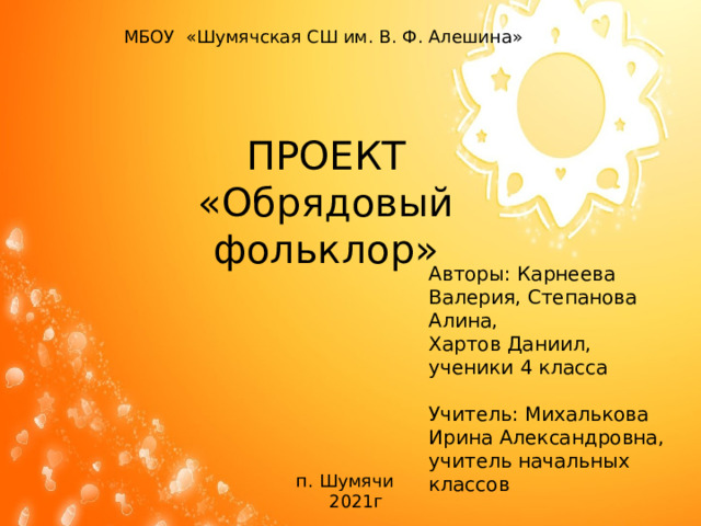 МБОУ «Шумячская СШ им. В. Ф. Алешина» ПРОЕКТ «Обрядовый фольклор» Авторы: Карнеева Валерия, Степанова Алина, Хартов Даниил, ученики 4 класса Учитель: Михалькова Ирина Александровна, учитель начальных классов п. Шумячи  2021г 