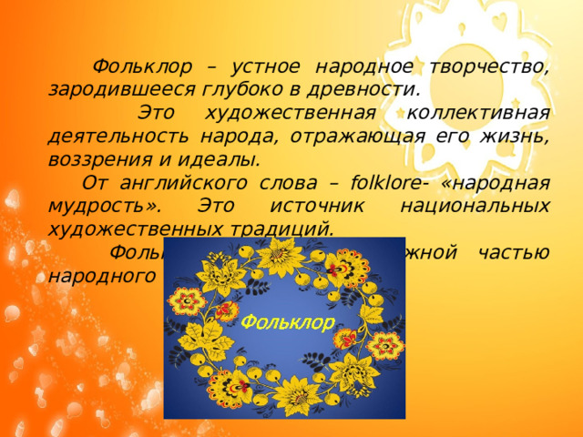  Фольклор – устное народное творчество, зародившееся глубоко в древности.  Это художественная коллективная деятельность народа, отражающая его жизнь, воззрения и идеалы.  От английского слова – folklore- «народная мудрость». Это источник национальных художественных традиций.  Фольклор всегда был важной частью народного быта.      