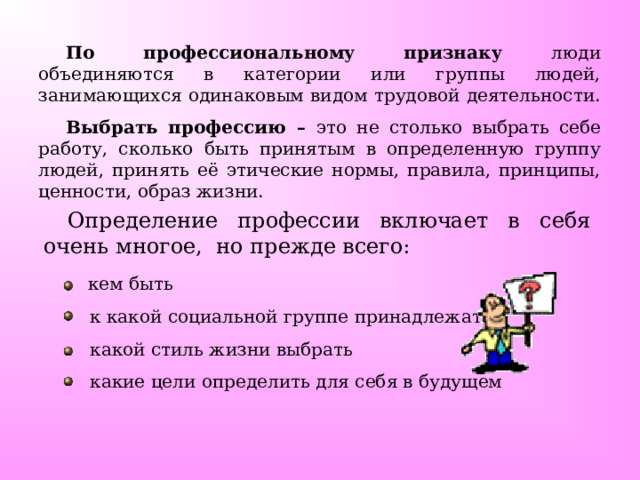 По профессиональному признаку люди объединяются в категории или группы людей, занимающихся одинаковым видом трудовой деятельности. Выбрать профессию – это не столько выбрать себе работу, сколько быть принятым в определенную группу людей, принять её этические нормы, правила, принципы, ценности, образ жизни. Определение профессии включает в себя очень многое, но прежде всего:  кем быть  к какой социальной группе принадлежать  какой стиль жизни выбрать  какие цели определить для себя в будущем 